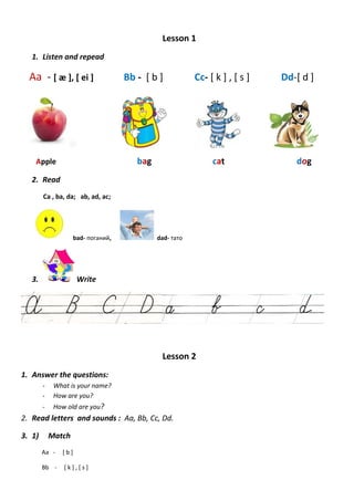 Lesson 1
1. Listen and repead
Aa - [ æ ], [ ei ] Bb - [ b ] Cc- [ k ] , [ s ] Dd-[ d ]
Apple bag cat dog
2. Read
Ca , ba, da; ab, ad, ac;
bad- поганий, dad- тато
3. Write
Lesson 2
1. Answer the questions:
- What is your name?
- How are you?
- How old are you?
2. Read letters and sounds : Aa, Bb, Cc, Dd.
3. 1) Match
Aa - [ b ]
Bb - [ k ] , [ s ]
 