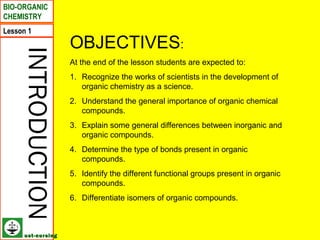 BIO-ORGANIC
CHEMISTRY
Lesson 1
                    OBJECTIVES:
    INTRODUCTION
                    At the end of the lesson students are expected to:
                    1. Recognize the works of scientists in the development of
                       organic chemistry as a science.
                    2. Understand the general importance of organic chemical
                       compounds.
                    3. Explain some general differences between inorganic and
                       organic compounds.
                    4. Determine the type of bonds present in organic
                       compounds.
                    5. Identify the different functional groups present in organic
                       compounds.
                    6. Differentiate isomers of organic compounds.



      ust-nursing
 
