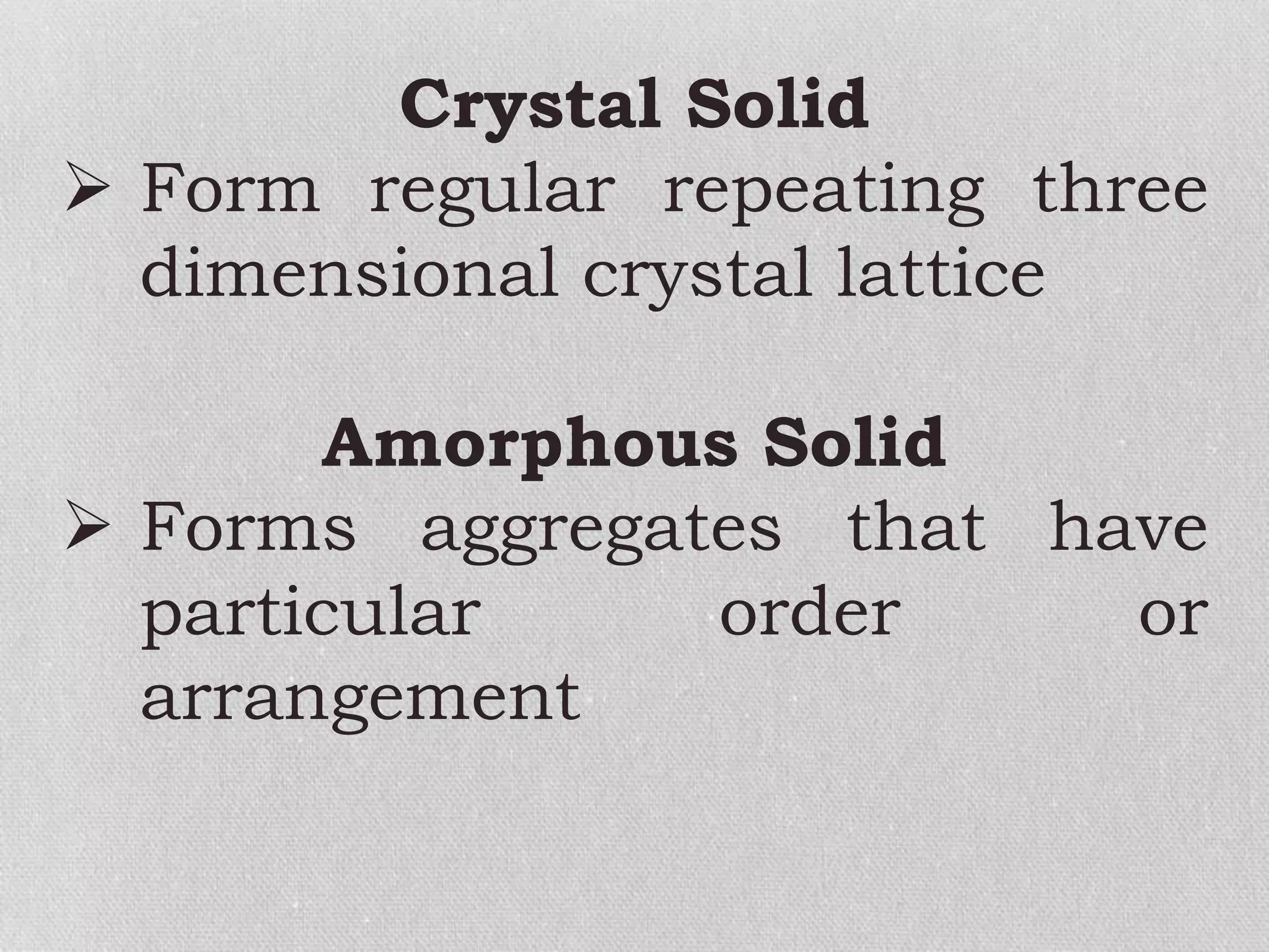 Crystal Solid
 Form regular repeating three
dimensional crystal lattice
Amorphous Solid
 Forms aggregates that have
particular order or
arrangement
 
