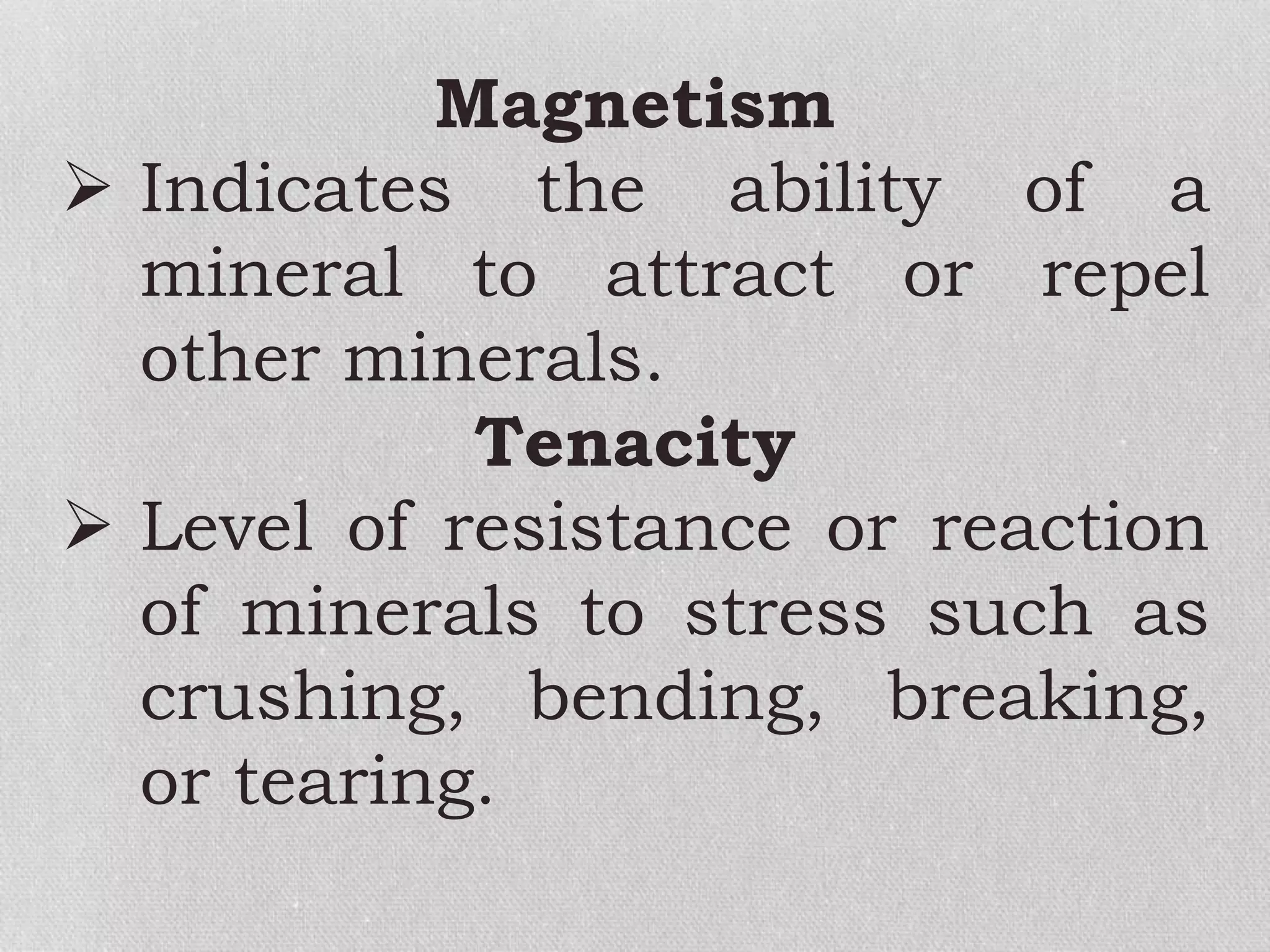 Magnetism
 Indicates the ability of a
mineral to attract or repel
other minerals.
Tenacity
 Level of resistance or reaction
of minerals to stress such as
crushing, bending, breaking,
or tearing.
 