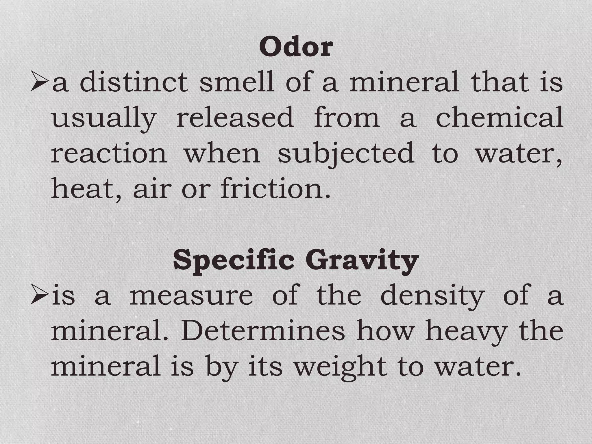 Odor
a distinct smell of a mineral that is
usually released from a chemical
reaction when subjected to water,
heat, air or friction.
Specific Gravity
is a measure of the density of a
mineral. Determines how heavy the
mineral is by its weight to water.
 