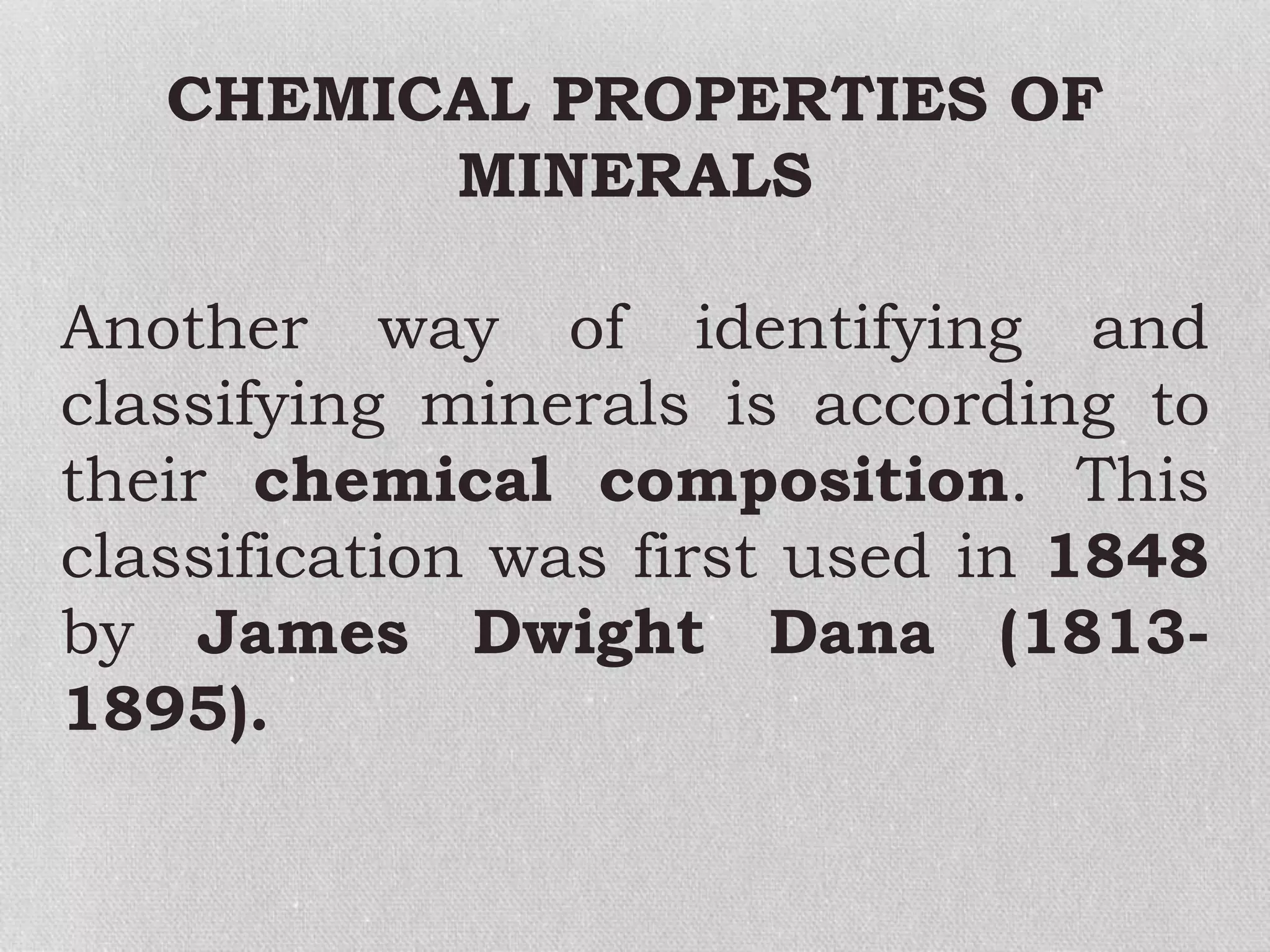 CHEMICAL PROPERTIES OF
MINERALS
Another way of identifying and
classifying minerals is according to
their chemical composition. This
classification was first used in 1848
by James Dwight Dana (1813-
1895).
 