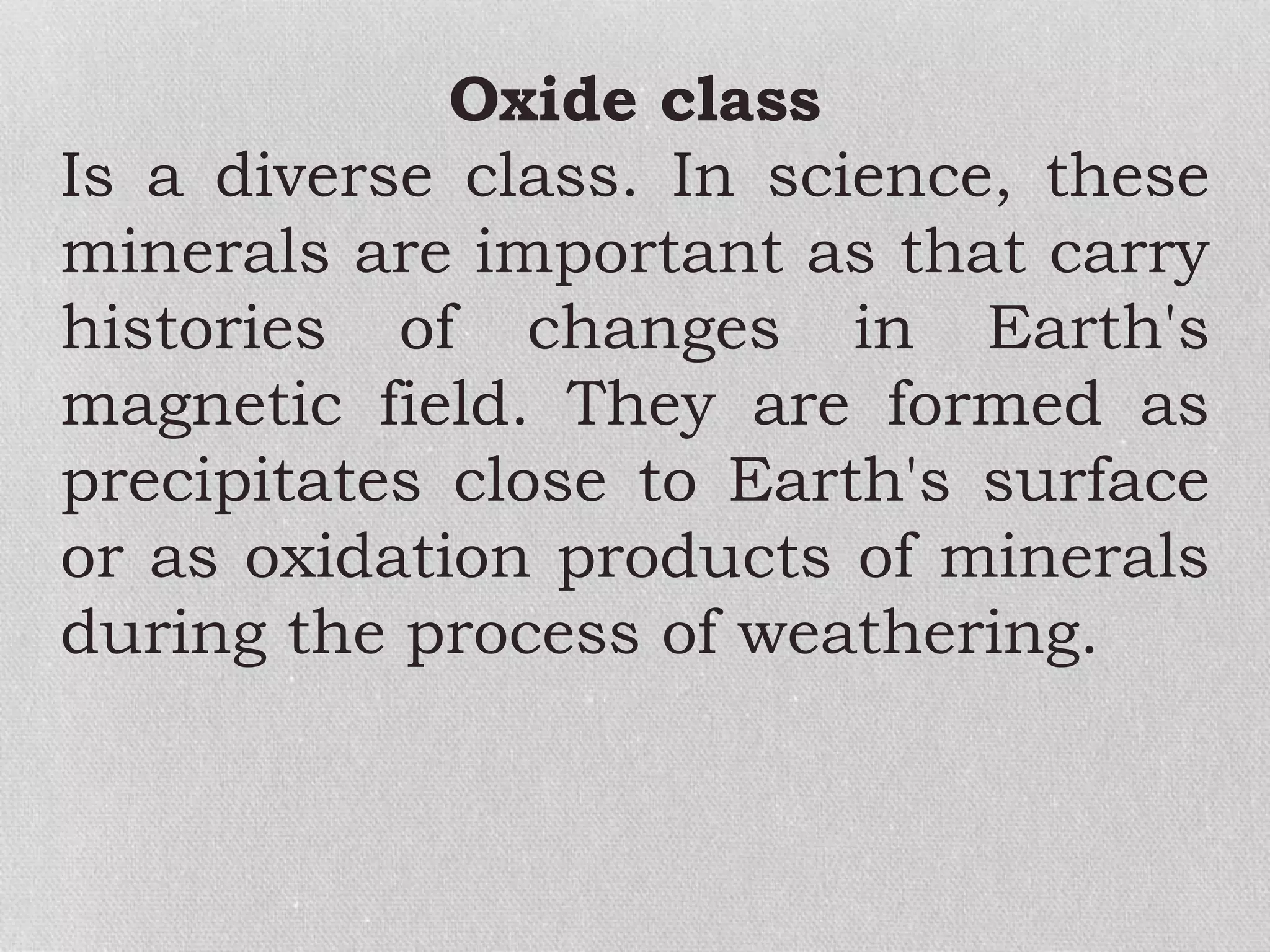 Oxide class
Is a diverse class. In science, these
minerals are important as that carry
histories of changes in Earth's
magnetic field. They are formed as
precipitates close to Earth's surface
or as oxidation products of minerals
during the process of weathering.
 