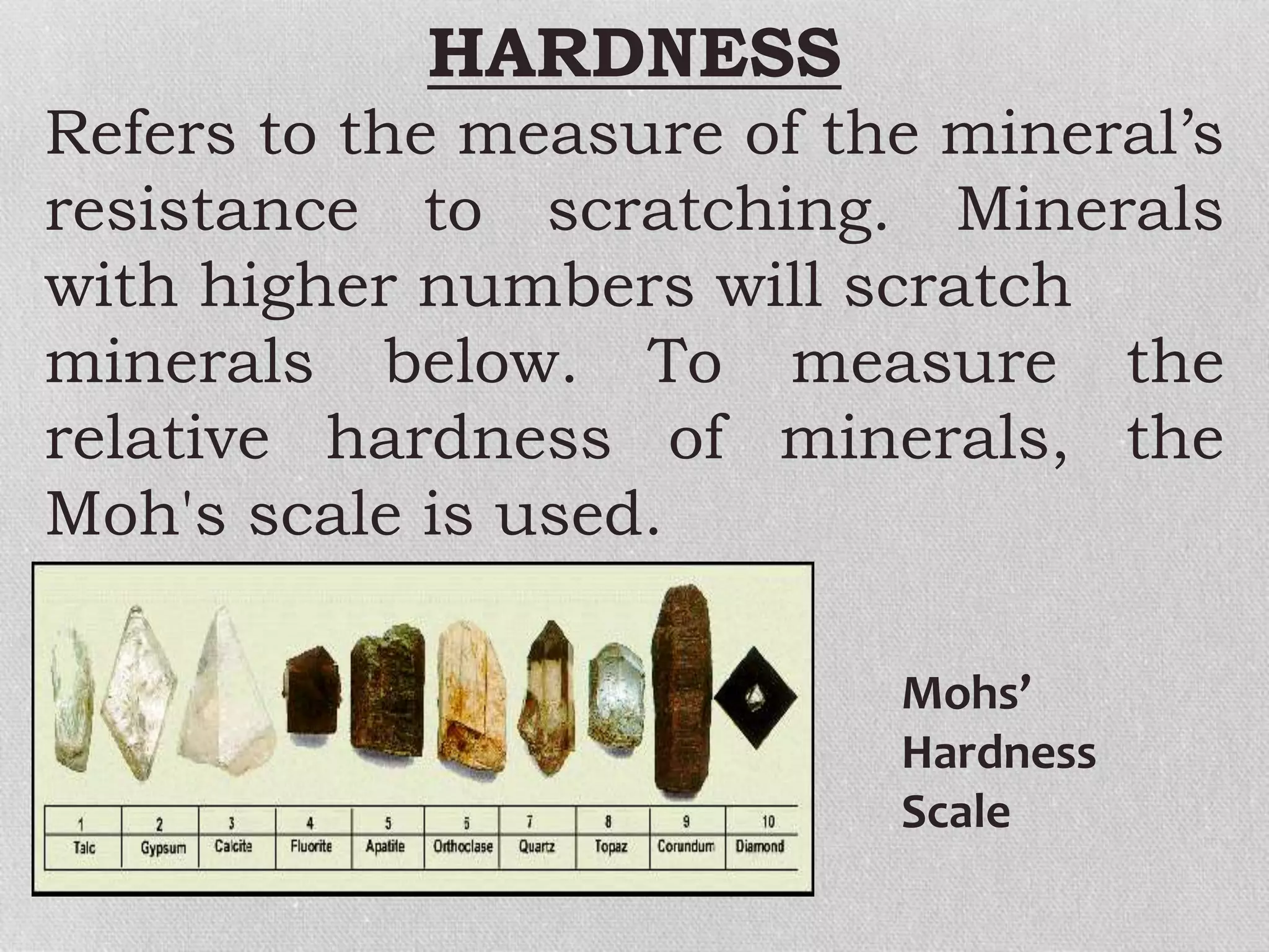 HARDNESS
Refers to the measure of the mineral’s
resistance to scratching. Minerals
with higher numbers will scratch
minerals below. To measure the
relative hardness of minerals, the
Moh's scale is used.
Mohs’
Hardness
Scale
 