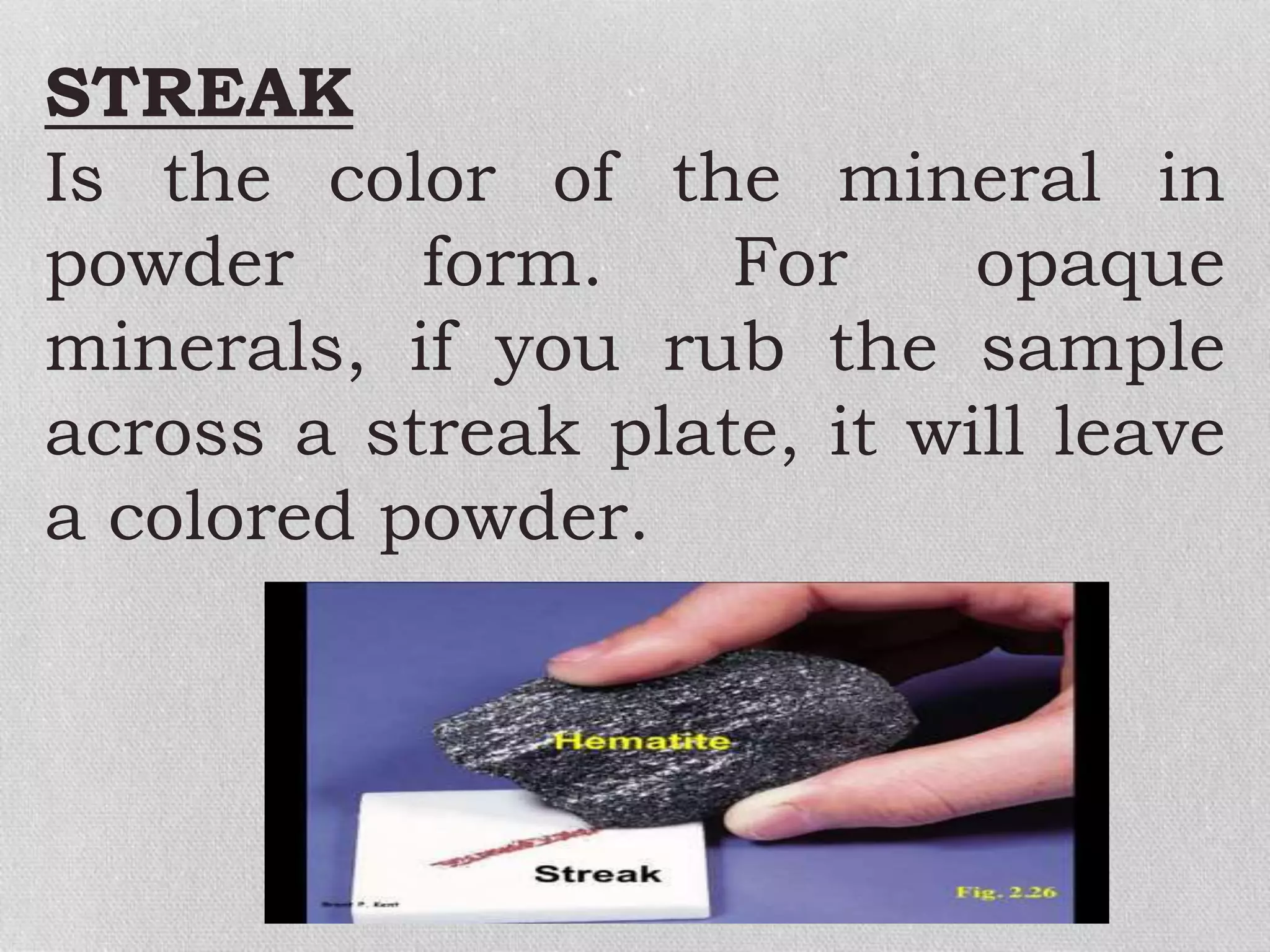 STREAK
Is the color of the mineral in
powder form. For opaque
minerals, if you rub the sample
across a streak plate, it will leave
a colored powder.
 