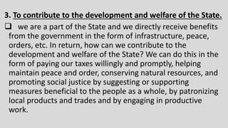3. To contribute to the development and welfare of the State.
 we are a part of the State and we directly receive benefits
from the government in the form of infrastructure, peace,
orders, etc. In return, how can we contribute to the
development and welfare of the State? We can do this in the
form of paying our taxes willingly and promptly, helping
maintain peace and order, conserving natural resources, and
promoting social justice by suggesting or supporting
measures beneficial to the people as a whole, by patronizing
local products and trades and by engaging in productive
work.
 