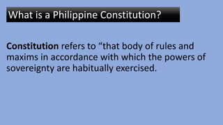 Constitution refers to “that body of rules and
maxims in accordance with which the powers of
sovereignty are habitually exercised.
What is a Philippine Constitution?
 