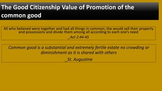 All who believed were together and had all things in common; the would sell their property
and possessions and divide them among all according to each one’s need
_Act 2:44-45
The Good Citizenship Value of Promotion of the
common good
Common good is a substantial and extremely fertile estate no crowding or
diminishment as it is shared with others
_St. Augustine
 