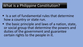  Is a set of fundamental rules that determine
how a country or state run.
 the basic principle and laws of a nation, state,
or social group that determine the powers and
duties of the government and guarantee
certain rights to the people in it.
What is a Philippine Constitution?
 