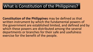 Constitution of the Philippines may be defined as that
written instrument by which the fundamental powers of
the government are established limited, and defined and by
which these powers are distributed among the several
departments or branches for their safe and usefulness
exercise for the benefit of the people.
What is Constitution of the Philippines?
 