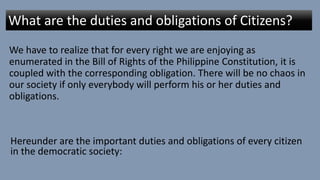 We have to realize that for every right we are enjoying as
enumerated in the Bill of Rights of the Philippine Constitution, it is
coupled with the corresponding obligation. There will be no chaos in
our society if only everybody will perform his or her duties and
obligations.
What are the duties and obligations of Citizens?
Hereunder are the important duties and obligations of every citizen
in the democratic society:
 