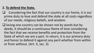 2. To defend the State.
 Considering the fact that our country is our home, it is our
prime duty to love and defend the state at all costs regardless
of our needs, religious beliefs, and wisdom.
 loving one country can be shown not by words but by
deeds, it should be a continuous flame of love considering
the fact that we receive benefits and protection from the
State of which we are a part. In return, it is our primary duty
and honor to defend it against any peril whether from within
or from without. (Art. II, sec. 3)
 
