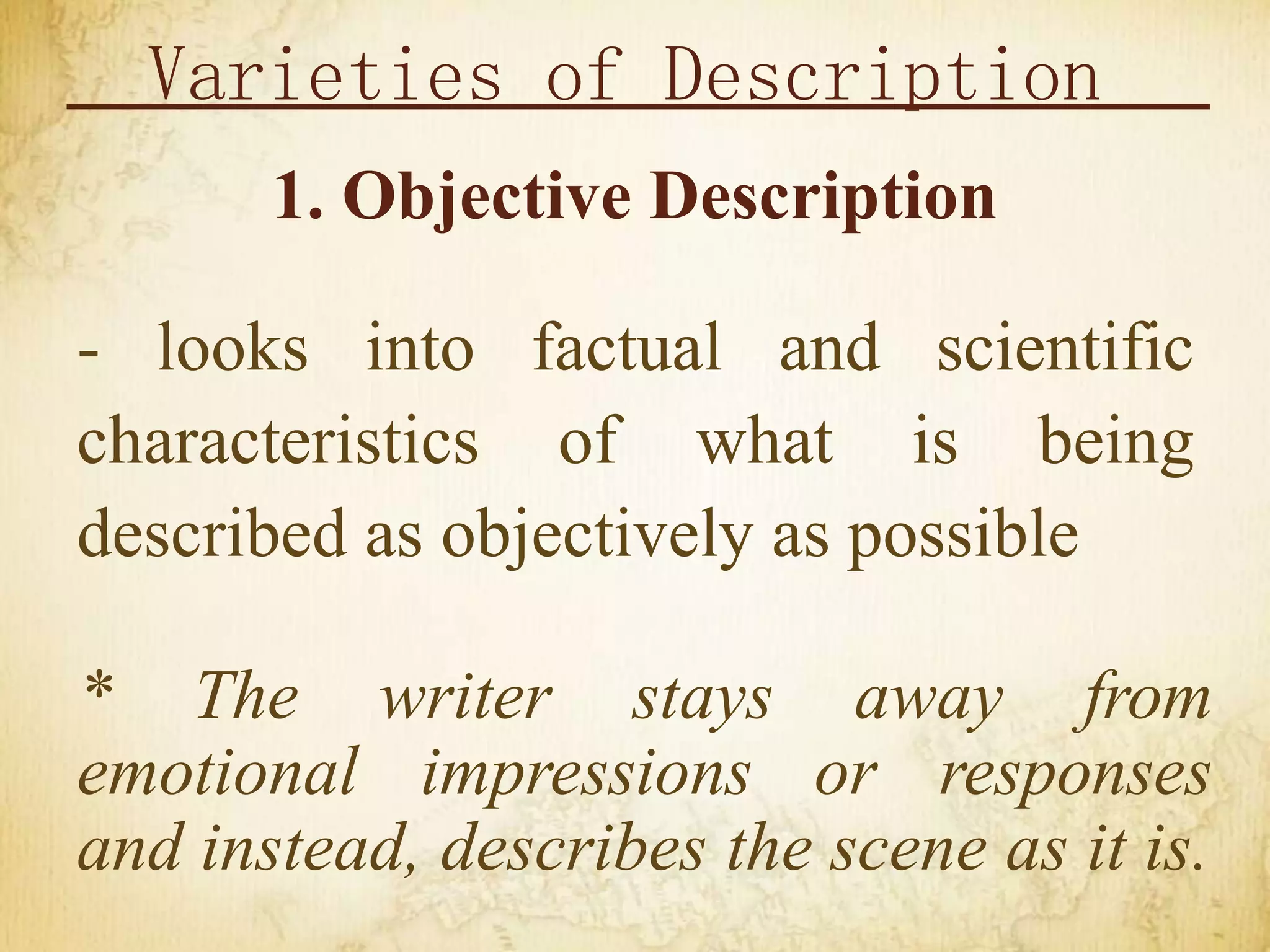 Varieties of Description
1. Objective Description
- looks into factual and scientific
characteristics of what is being
described as objectively as possible
* The writer stays away from
emotional impressions or responses
and instead, describes the scene as it is.
 