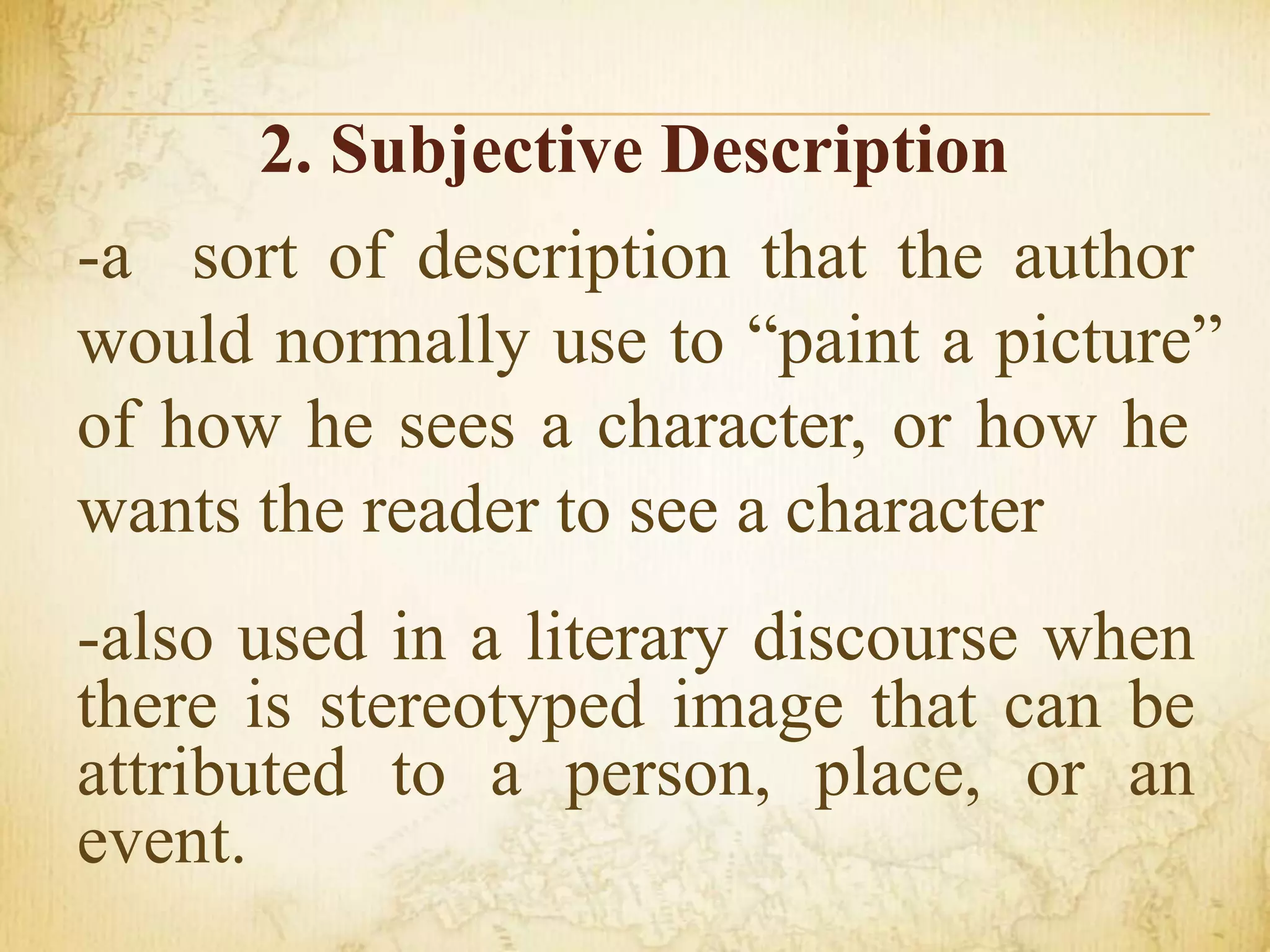 2. Subjective Description
-a sort of description that the author
would normally use to “paint a picture”
of how he sees a character, or how he
wants the reader to see a character
-also used in a literary discourse when
there is stereotyped image that can be
attributed to a person, place, or an
event.
 