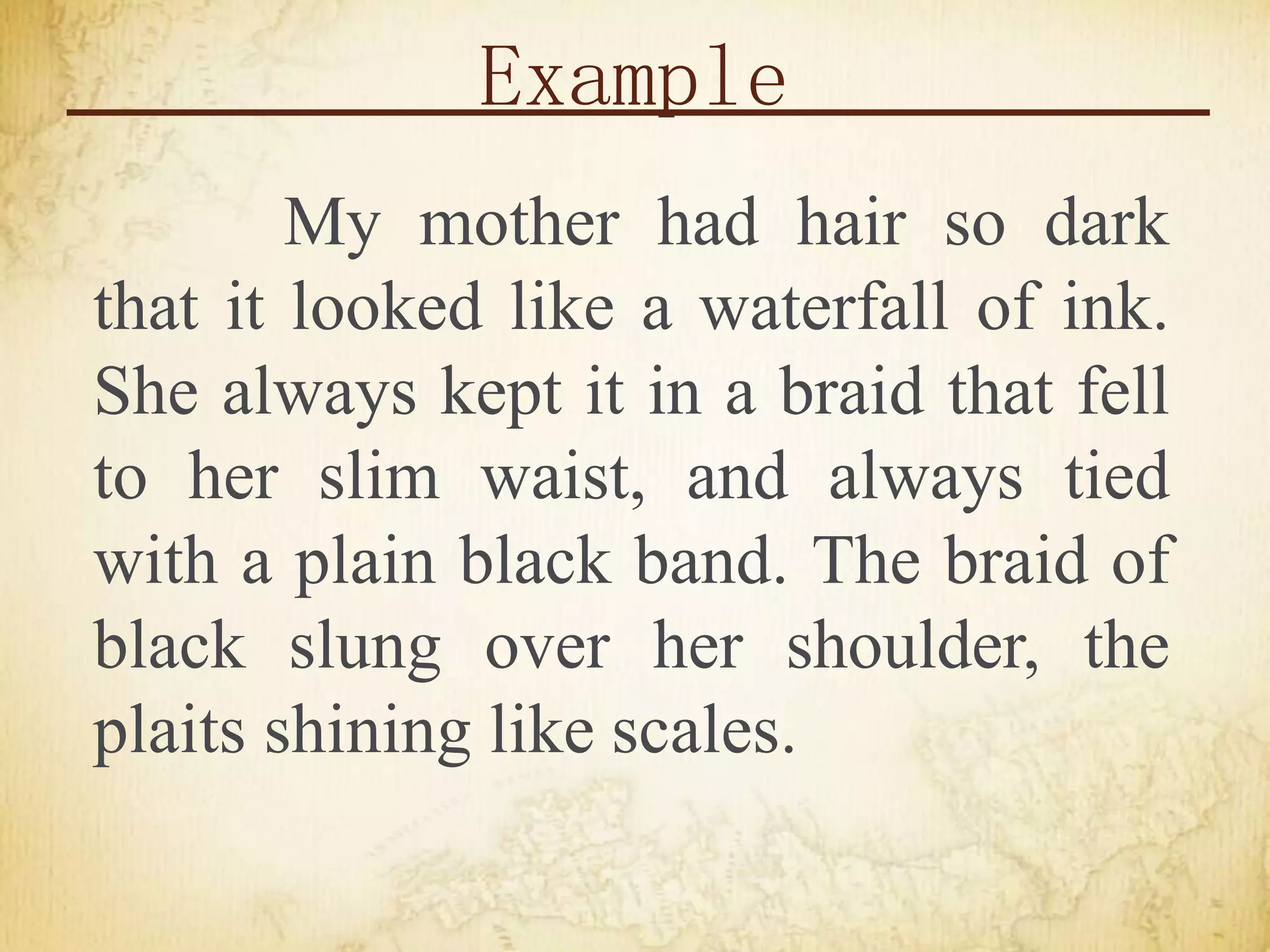 Example
My mother had hair so dark
that it looked like a waterfall of ink.
She always kept it in a braid that fell
to her slim waist, and always tied
with a plain black band. The braid of
black slung over her shoulder, the
plaits shining like scales.
 