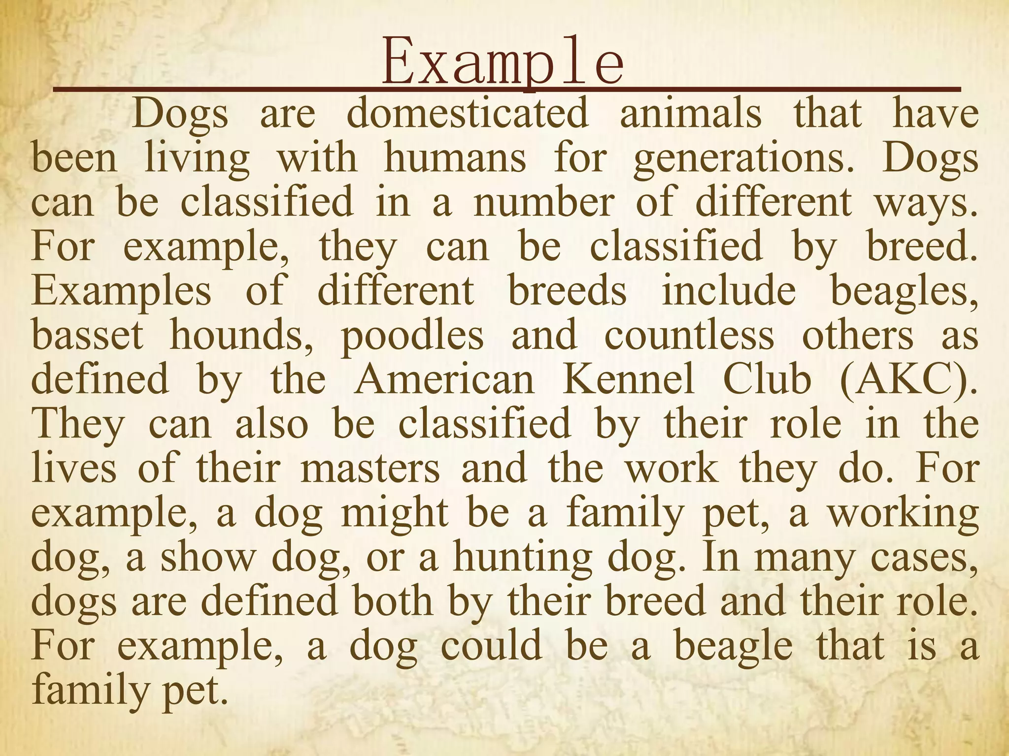 Example
Dogs are domesticated animals that have
been living with humans for generations. Dogs
can be classified in a number of different ways.
For example, they can be classified by breed.
Examples of different breeds include beagles,
basset hounds, poodles and countless others as
defined by the American Kennel Club (AKC).
They can also be classified by their role in the
lives of their masters and the work they do. For
example, a dog might be a family pet, a working
dog, a show dog, or a hunting dog. In many cases,
dogs are defined both by their breed and their role.
For example, a dog could be a beagle that is a
family pet.
 