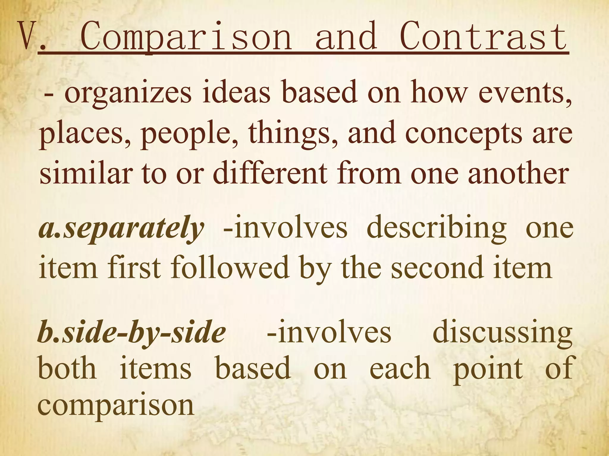 V. Comparison and Contrast
- organizes ideas based on how events,
places, people, things, and concepts are
similar to or different from one another
a.separately -involves describing one
item first followed by the second item
b.side-by-side -involves discussing
both items based on each point of
comparison
 