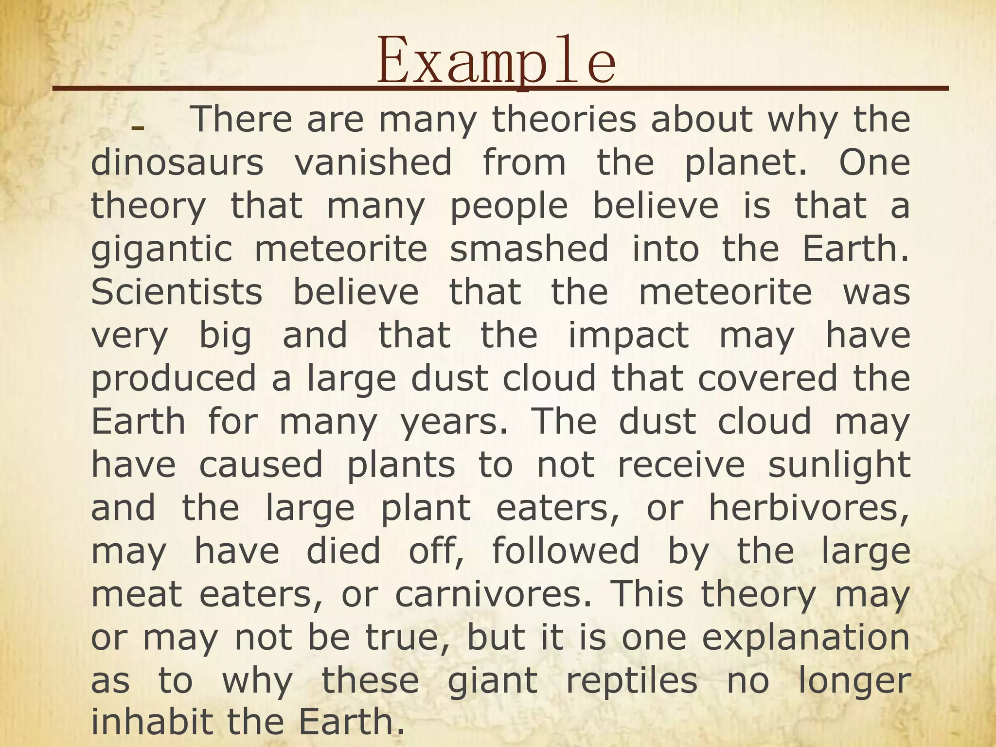 Example
- There are many theories about why the
dinosaurs vanished from the planet. One
theory that many people believe is that a
gigantic meteorite smashed into the Earth.
Scientists believe that the meteorite was
very big and that the impact may have
produced a large dust cloud that covered the
Earth for many years. The dust cloud may
have caused plants to not receive sunlight
and the large plant eaters, or herbivores,
may have died off, followed by the large
meat eaters, or carnivores. This theory may
or may not be true, but it is one explanation
as to why these giant reptiles no longer
inhabit the Earth.
 