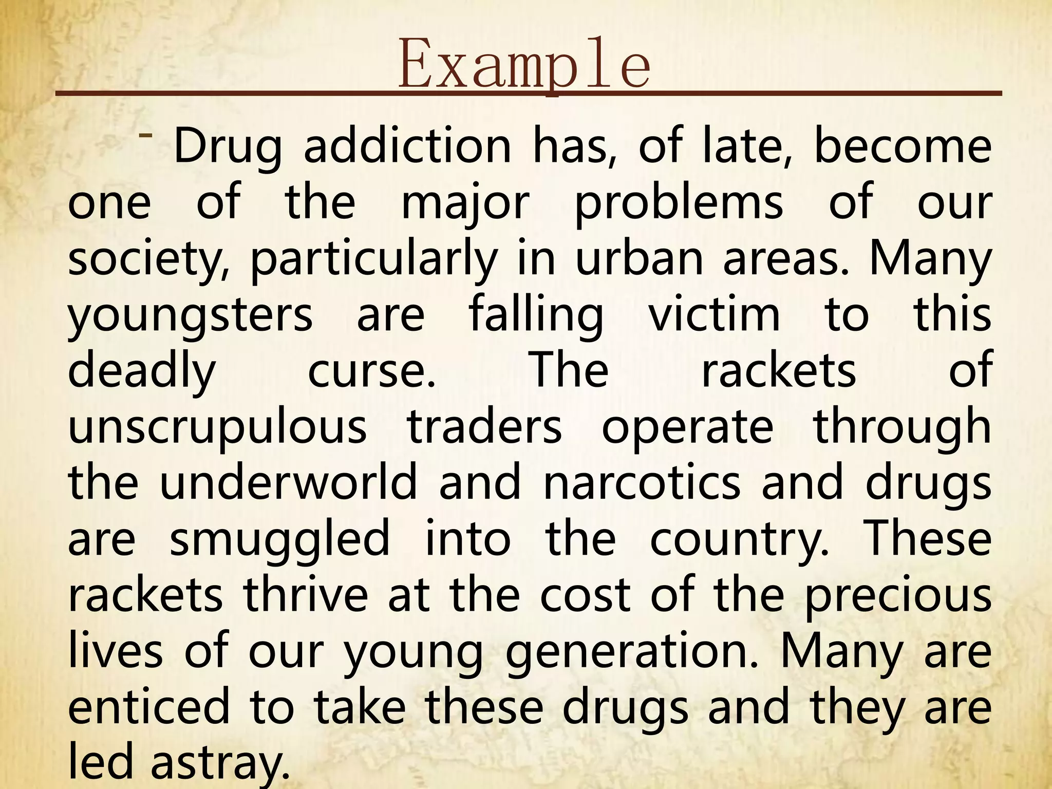 Example
- Drug addiction has, of late, become
one of the major problems of our
society, particularly in urban areas. Many
youngsters are falling victim to this
deadly curse. The rackets of
unscrupulous traders operate through
the underworld and narcotics and drugs
are smuggled into the country. These
rackets thrive at the cost of the precious
lives of our young generation. Many are
enticed to take these drugs and they are
led astray.
 