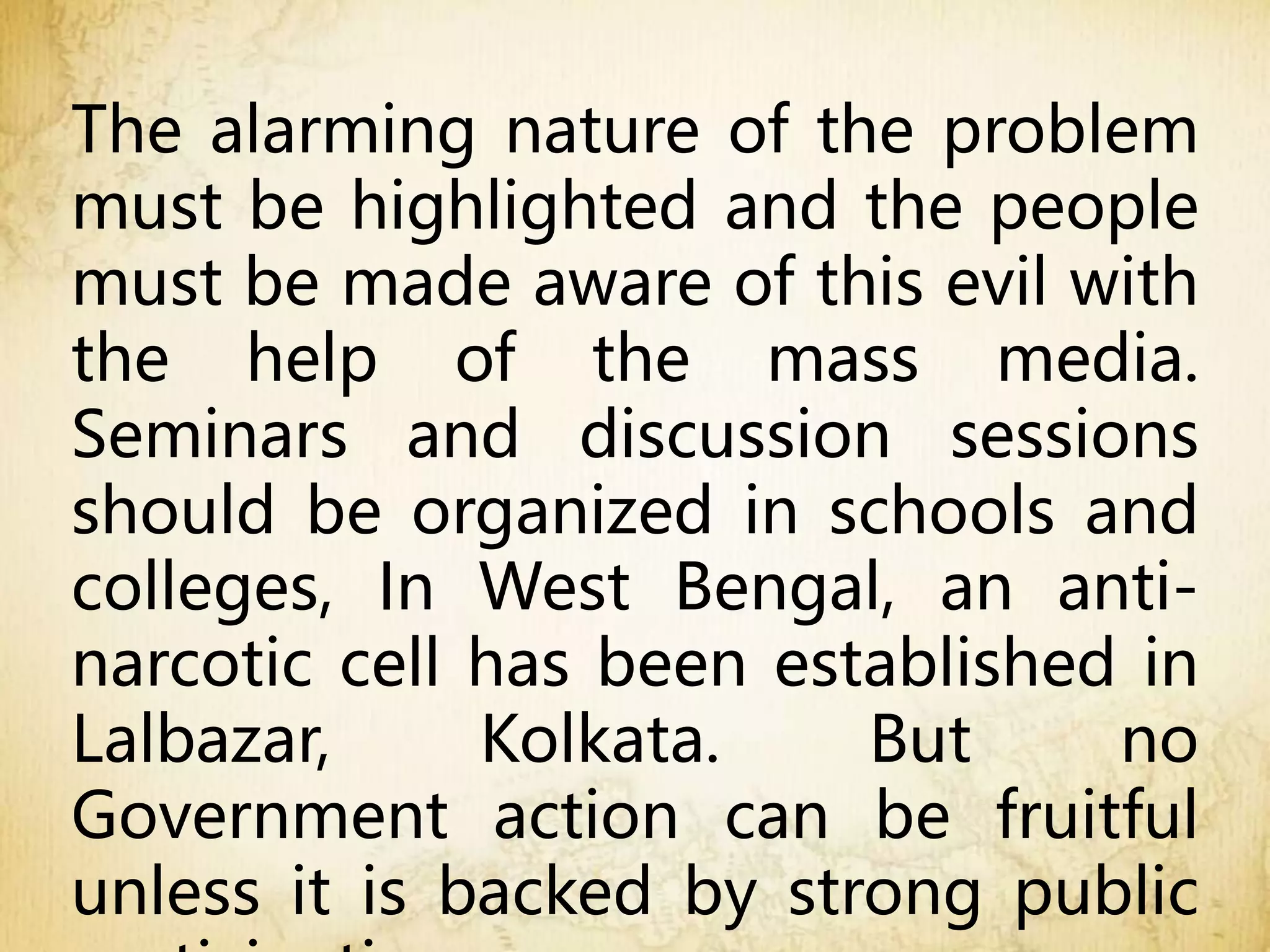 The alarming nature of the problem
must be highlighted and the people
must be made aware of this evil with
the help of the mass media.
Seminars and discussion sessions
should be organized in schools and
colleges, In West Bengal, an anti-
narcotic cell has been established in
Lalbazar, Kolkata. But no
Government action can be fruitful
unless it is backed by strong public
 