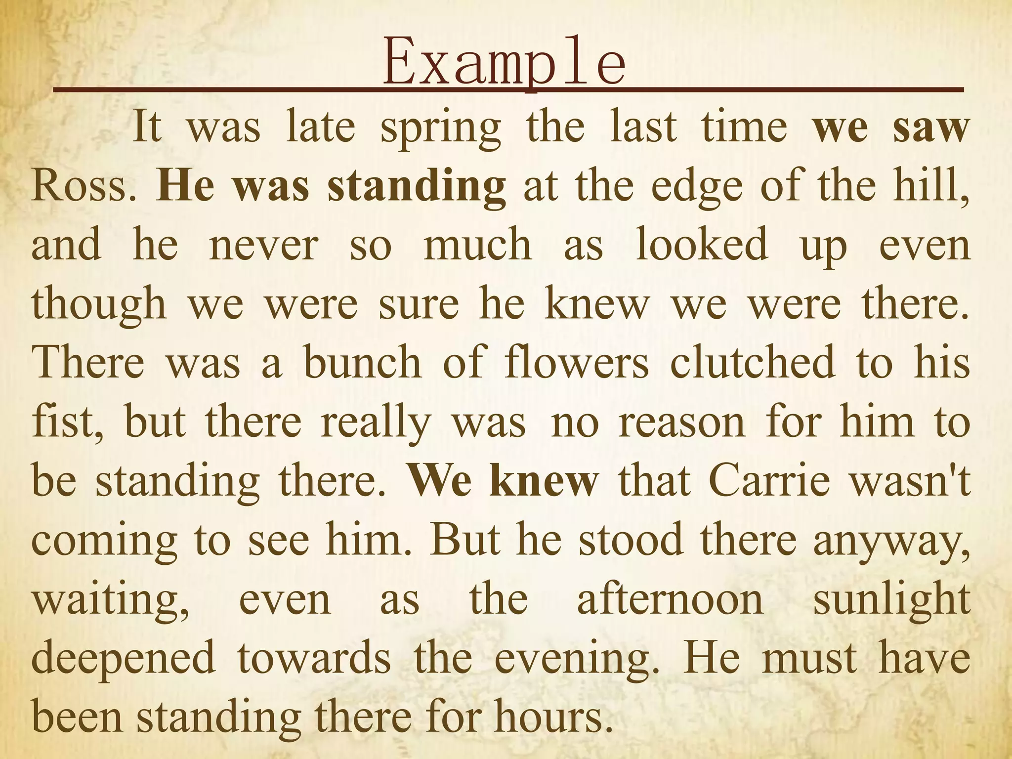 Example
It was late spring the last time we saw
Ross. He was standing at the edge of the hill,
and he never so much as looked up even
though we were sure he knew we were there.
There was a bunch of flowers clutched to his
fist, but there really was no reason for him to
be standing there. We knew that Carrie wasn't
coming to see him. But he stood there anyway,
waiting, even as the afternoon sunlight
deepened towards the evening. He must have
been standing there for hours.
 