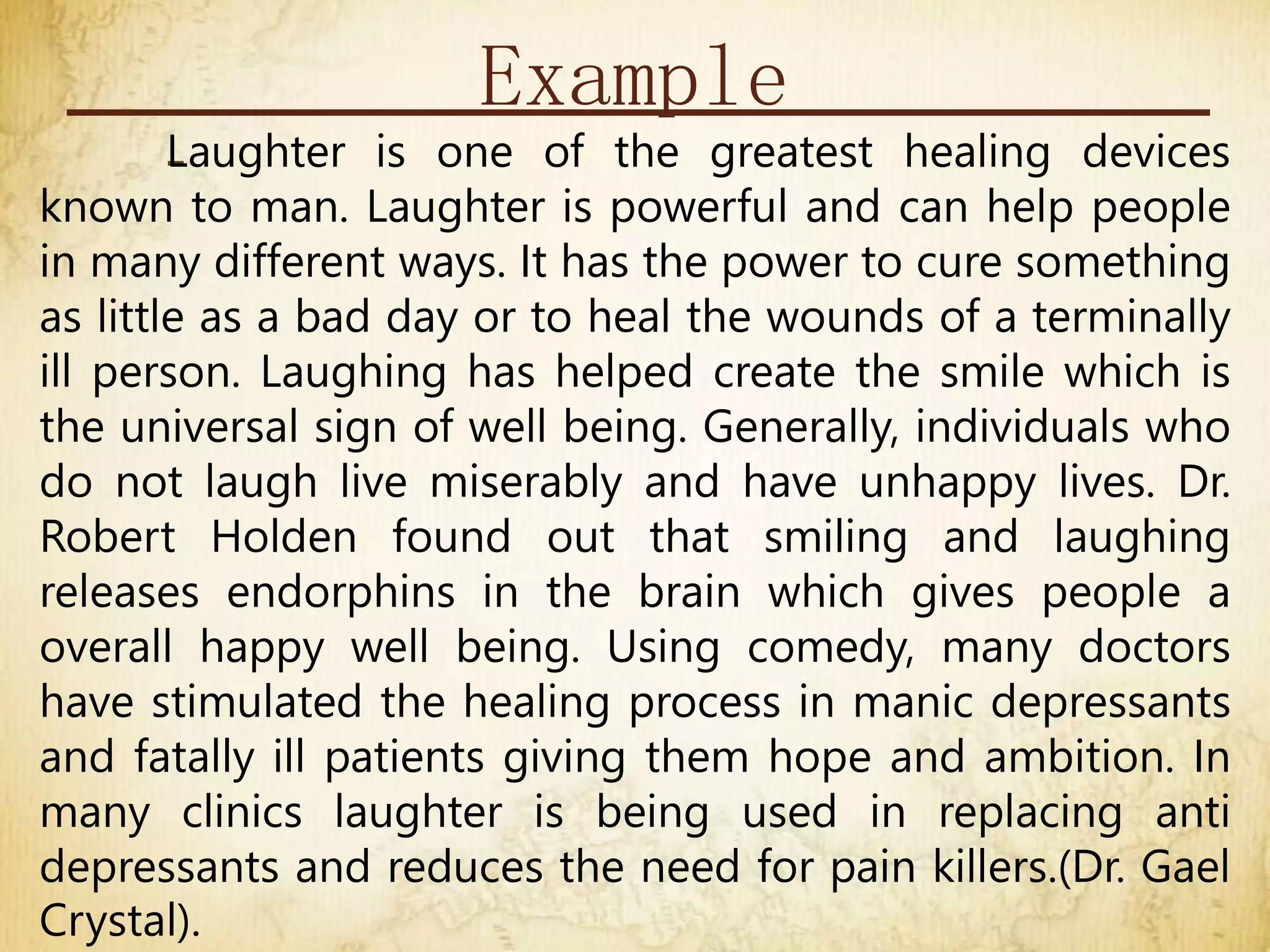 Example
-
Laughter is one of the greatest healing devices
known to man. Laughter is powerful and can help people
in many different ways. It has the power to cure something
as little as a bad day or to heal the wounds of a terminally
ill person. Laughing has helped create the smile which is
the universal sign of well being. Generally, individuals who
do not laugh live miserably and have unhappy lives. Dr.
Robert Holden found out that smiling and laughing
releases endorphins in the brain which gives people a
overall happy well being. Using comedy, many doctors
have stimulated the healing process in manic depressants
and fatally ill patients giving them hope and ambition. In
many clinics laughter is being used in replacing anti
depressants and reduces the need for pain killers.(Dr. Gael
Crystal).
 