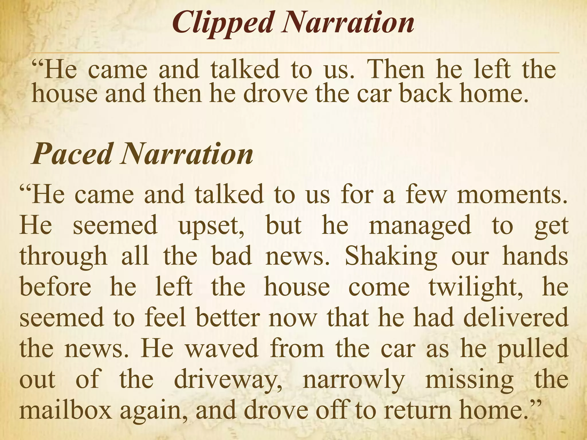 Clipped Narration
“He came and talked to us. Then he left the
house and then he drove the car back home.
Paced Narration
“He came and talked to us for a few moments.
He seemed upset, but he managed to get
through all the bad news. Shaking our hands
before he left the house come twilight, he
seemed to feel better now that he had delivered
the news. He waved from the car as he pulled
out of the driveway, narrowly missing the
mailbox again, and drove off to return home.”
 