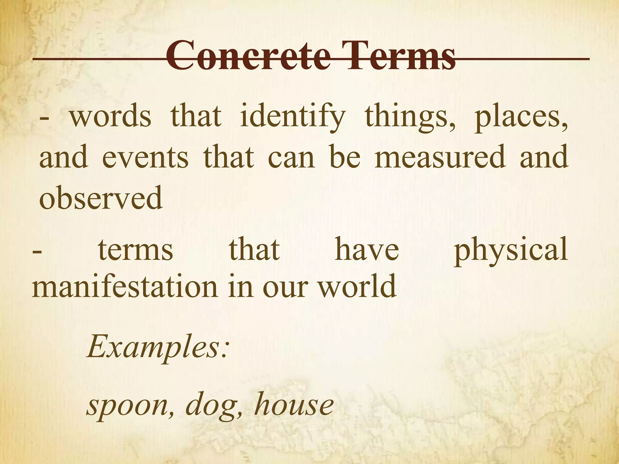Concrete Terms
- words that identify things, places,
and events that can be measured and
observed
- terms that have physical
manifestation in our world
Examples:
spoon, dog, house
 