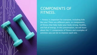COMPONENTS OF
FITNESS.
• Fitness is important for everyone, including kids
like you! There are different parts, or components,
of fitness that help make your body strong, healthy,
and full of energy. In this presentation, we will learn
about the 11 components of fitness and examples of
activities you can do to improve each one.
 