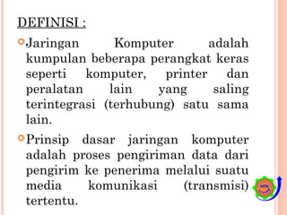 DEFINISI :
Jaringan Komputer adalah
kumpulan beberapa perangkat keras
seperti komputer, printer dan
peralatan lain yang saling
terintegrasi (terhubung) satu sama
lain.
Prinsip dasar jaringan komputer
adalah proses pengiriman data dari
pengirim ke penerima melalui suatu
media komunikasi (transmisi)
tertentu.
 