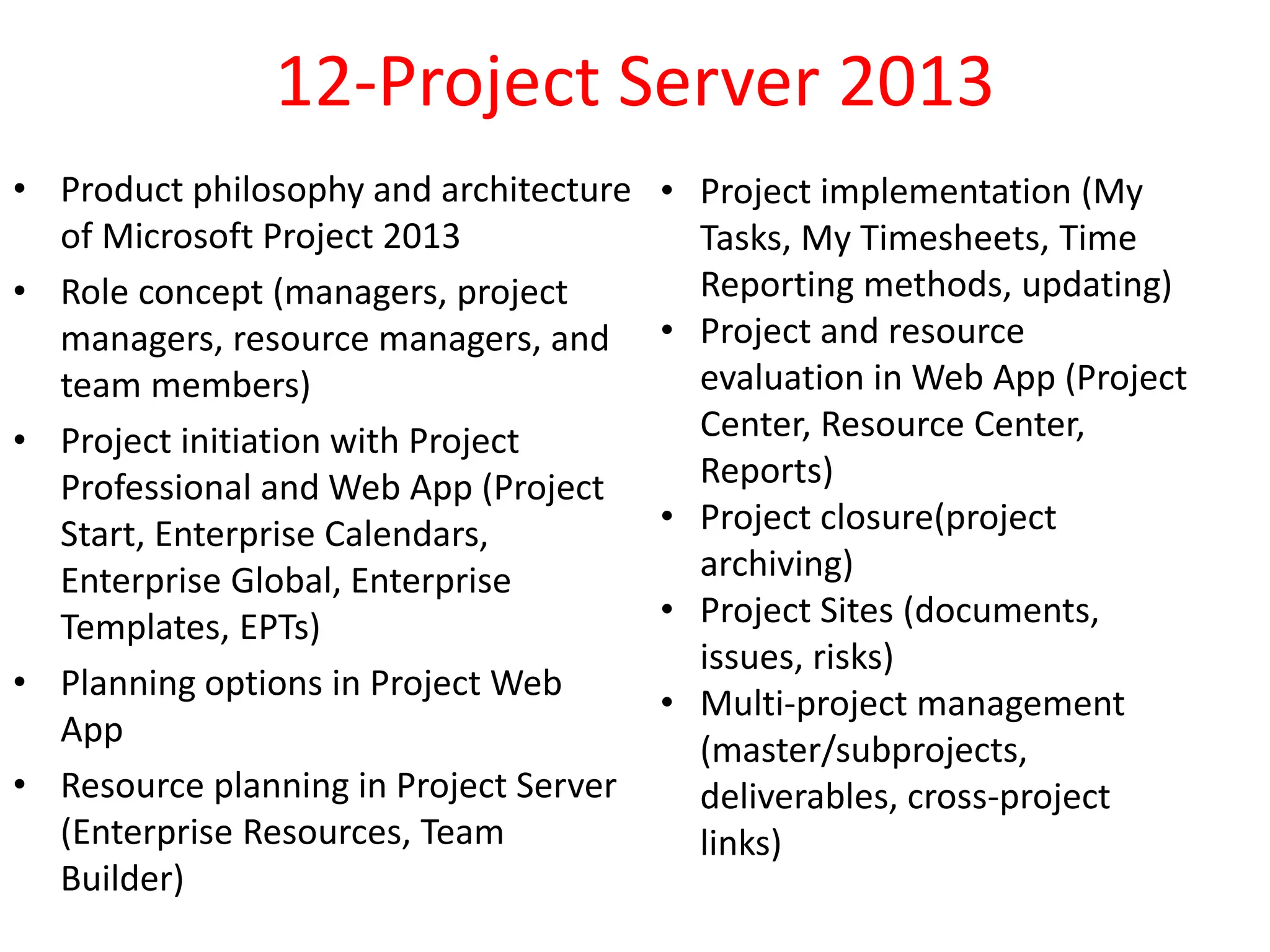 12-Project Server 2013
• Product philosophy and architecture
of Microsoft Project 2013
• Role concept (managers, project
managers, resource managers, and
team members)
• Project initiation with Project
Professional and Web App (Project
Start, Enterprise Calendars,
Enterprise Global, Enterprise
Templates, EPTs)
• Planning options in Project Web
App
• Resource planning in Project Server
(Enterprise Resources, Team
Builder)
• Project implementation (My
Tasks, My Timesheets, Time
Reporting methods, updating)
• Project and resource
evaluation in Web App (Project
Center, Resource Center,
Reports)
• Project closure(project
archiving)
• Project Sites (documents,
issues, risks)
• Multi-project management
(master/subprojects,
deliverables, cross-project
links)
 