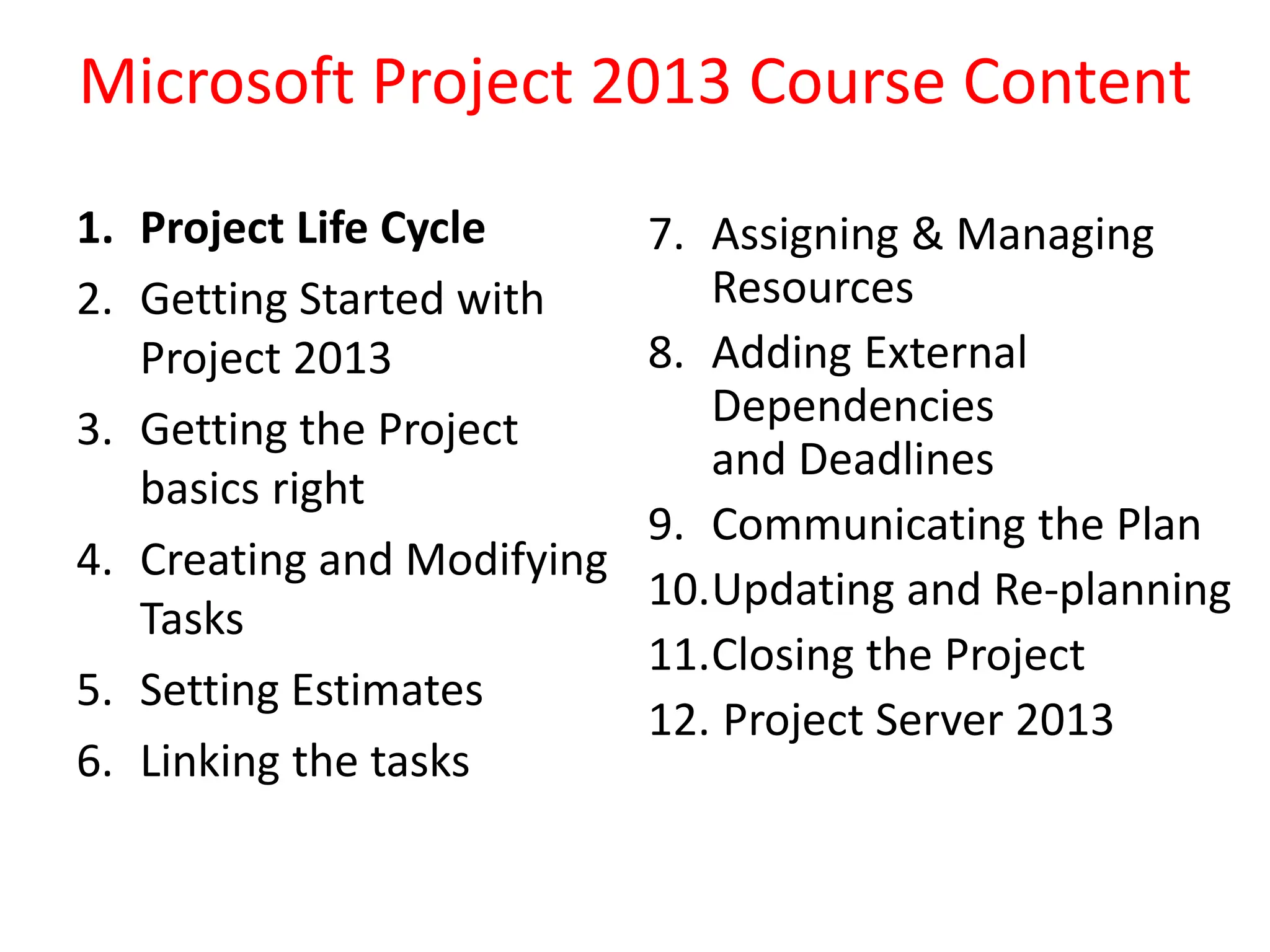 Microsoft Project 2013 Course Content
1. Project Life Cycle
2. Getting Started with
Project 2013
3. Getting the Project
basics right
4. Creating and Modifying
Tasks
5. Setting Estimates
6. Linking the tasks
7. Assigning & Managing
Resources
8. Adding External
Dependencies
and Deadlines
9. Communicating the Plan
10.Updating and Re-planning
11.Closing the Project
12. Project Server 2013
 