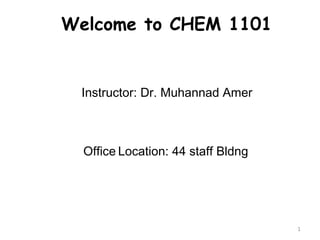 1 
Welcome to CHEM 1101 
Instructor: Dr. Muhannad Amer 
Office Location: 44 staff Bldng 
 