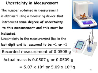 12 
Uncertainty in Measurement 
The number obtained in measurement 
is obtained using a measuring device that 
introduces some degree of uncertainty 
to this measurement and this must be 
indicated. 
Uncertainty in the measurement lies in the 
last digit and is assumed to be +1 or -1 
Recorded measurement of 0.0508 g 
Actual mass is 0.0507 g or 0.0509 g 
= 5.07 x 10-2 or 5.09 x 10-2 g 
 
