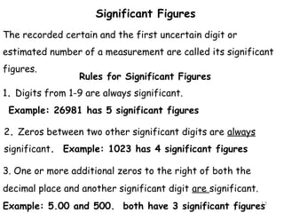 The recorded certain and the first uncertain digit or 
estimated number of a measurement are called its significant 
figures. 
13 
Significant Figures 
Rules for Significant Figures 
1. Digits from 1-9 are always significant. 
Example: 26981 has 5 significant figures 
2. Zeros between two other significant digits are always 
significant. Example: 1023 has 4 significant figures 
3. One or more additional zeros to the right of both the 
decimal place and another significant digit are significant. 
Example: 5.00 and 500. both have 3 significant figures 
 