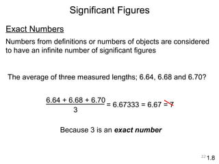 Exact Numbers 
Numbers from definitions or numbers of objects are considered 
to have an infinite number of significant figures 
22 
Significant Figures 
1.8 
The average of three measured lengths; 6.64, 6.68 and 6.70? 
6.64 + 6.68 + 6.70 
3 
= 6.67333 = 6.67 
Because 3 is an exact number 
= 7 
 