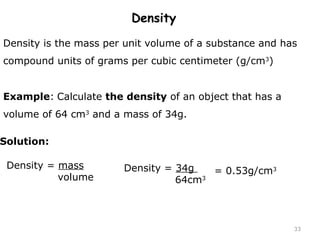 33 
Density 
Density is the mass per unit volume of a substance and has 
compound units of grams per cubic centimeter (g/cm3) 
Example: Calculate the density of an object that has a 
volume of 64 cm3 and a mass of 34g. 
Density = mass 
volume 
Solution: 
Density = 34g 
64cm3 
= 0.53g/cm3 
 