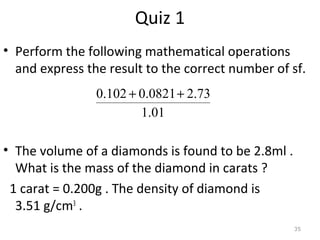 35 
Quiz 1 
• Perform the following mathematical operations 
and express the result to the correct number of sf. 
0.102 + 0.0821+ 2.73 
1.01 
• The volume of a diamonds is found to be 2.8ml . 
What is the mass of the diamond in carats ? 
1 carat = 0.200g . The density of diamond is 
3.51 g/cm3 . 
