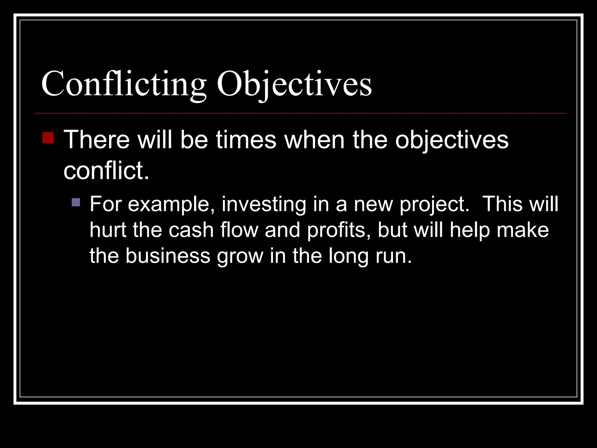 Conflicting Objectives
   There will be times when the objectives
    conflict.
       For example, investing in a new project. This will
        hurt the cash flow and profits, but will help make
        the business grow in the long run.
 