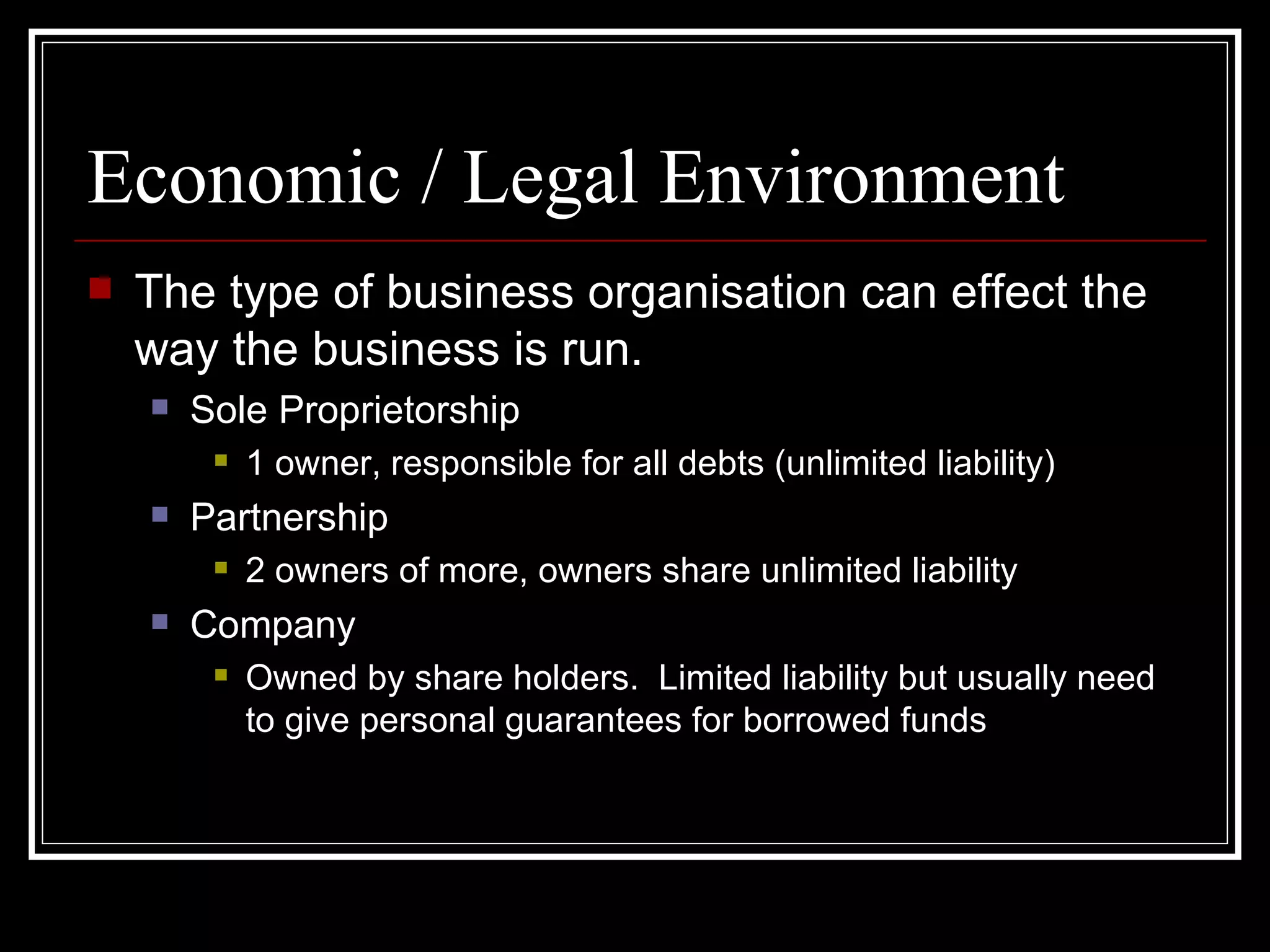 Economic / Legal Environment
   The type of business organisation can effect the
    way the business is run.
       Sole Proprietorship
            1 owner, responsible for all debts (unlimited liability)
       Partnership
            2 owners of more, owners share unlimited liability
       Company
            Owned by share holders. Limited liability but usually need
             to give personal guarantees for borrowed funds
 