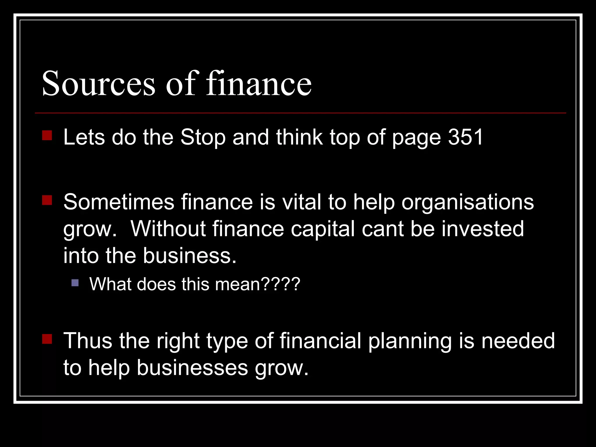 Sources of finance
   Lets do the Stop and think top of page 351

   Sometimes finance is vital to help organisations
    grow. Without finance capital cant be invested
    into the business.
       What does this mean????


   Thus the right type of financial planning is needed
    to help businesses grow.
 