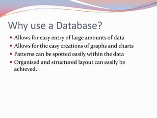 Why use a Database? Allows for easy entry of large amounts of dataAllows for the easy creations of graphs and chartsPatterns can be spotted easily within the dataOrganised and structured layout can easily be achieved.