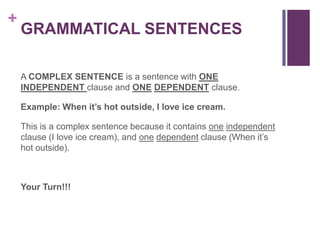 +
    GRAMMATICAL SENTENCES

    A COMPLEX SENTENCE is a sentence with ONE
    INDEPENDENT clause and ONE DEPENDENT clause.

    Example: When it’s hot outside, I love ice cream.

    This is a complex sentence because it contains one independent
    clause (I love ice cream), and one dependent clause (When it’s
    hot outside).



    Your Turn!!!
 