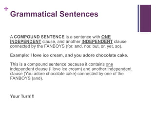 +
    Grammatical Sentences

    A COMPOUND SENTENCE is a sentence with ONE
    INDEPENDENT clause, and another INDEPENDENT clause
    connected by the FANBOYS (for, and, nor, but, or, yet, so).

    Example: I love ice cream, and you adore chocolate cake.

    This is a compound sentence because it contains one
    independent clause (I love ice cream) and another independent
    clause (You adore chocolate cake) connected by one of the
    FANBOYS (and).



    Your Turn!!!
 