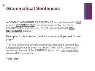 +
    Grammatical Sentences

    A COMPOUND-COMPLEX SENTENCE is a sentence with ONE
    or more INDEPENDENT clauses connected by one of the
    FANBOYS (for, and, nor, but, or, yet, so), and at least ONE
    DEPENDENT clause.

    Example: If it is summer, I eat ice cream, and you eat frozen
    yogurt.

    This is a compound-complex sentence because it contains two
    independent clauses (I eat ice cream) (You eat frozen yogurt)
    connected by one of the FANBOYS (and), and one dependent
    clause (If it is summer).

    Your turn!!!!
 