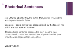 +
    Rhetorical Sentences

    In a LOOSE SENTENCE, the MAIN IDEA comes first, and the
    less important details follow.

    Example: I could tell he was disappointed by the tone of his
    voice and the look on his face.

    This is a loose sentence because the main idea (he was
    disappointed) comes first, and the less important details (how I
    knew he was disappointed) come after.



    YOUR TURN!!!
 
