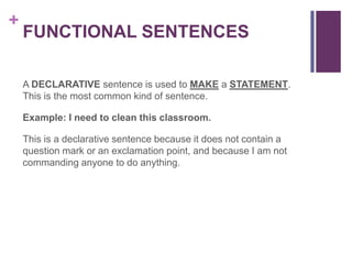+
    FUNCTIONAL SENTENCES

    A DECLARATIVE sentence is used to MAKE a STATEMENT.
    This is the most common kind of sentence.

    Example: I need to clean this classroom.

    This is a declarative sentence because it does not contain a
    question mark or an exclamation point, and because I am not
    commanding anyone to do anything.
 