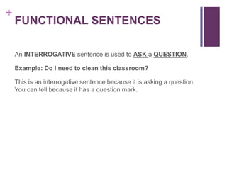 +
    FUNCTIONAL SENTENCES

    An INTERROGATIVE sentence is used to ASK a QUESTION.

    Example: Do I need to clean this classroom?

    This is an interrogative sentence because it is asking a question.
    You can tell because it has a question mark.
 
