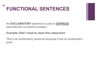 +
    FUNCTIONAL SENTENCES

    An EXCLAMATORY sentence is used to EXPRESS
    astonishment or extreme emotion.

    Example: Eek! I need to clean this classroom!

    This is an exclamatory sentence because it has an exclamation
    point.
 
