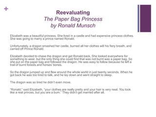 +                                 Reevaluating
                              The Paper Bag Princess
                                by Ronald Munsch
    Elizabeth was a beautiful princess. She lived in a castle and had expensive princess clothes.
    She was going to marry a prince named Ronald.

    Unfortunately, a dragon smashed her castle, burned all her clothes will his fiery breath, and
    carried off Prince Ronald.

    Elizabeth decided to chase the dragon and get Ronald back. She looked everywhere for
    something to wear, but the only thing she could find that was not burnt was a paper bag. So
    she put on the paper bag and followed the dragon. He was easy to follow because he left a
    trail of burnt forests and horses’ bones.

    So the dragon jumped up and flew around the whole world in just twenty seconds. When he
    got back he was too tired to talk, and he lay down and went straight to sleep.

    The dragon was so tired he didn’t even move.

    “Ronald,” said Elizabeth, “your clothes are really pretty and your hair is very neat. You look
    like a real princes, but you are a bum.” They didn’t get married after all.
 